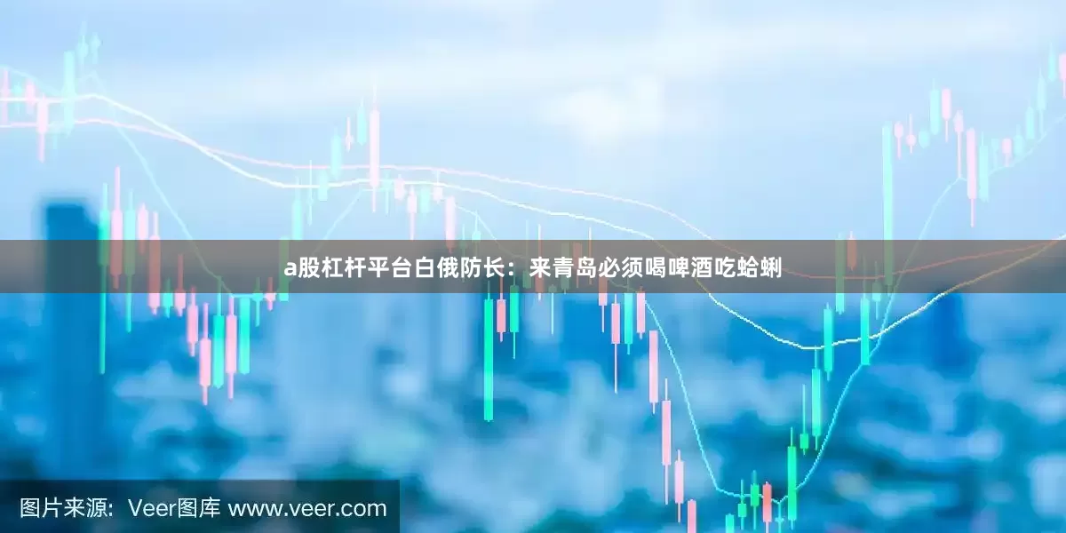 a股杠杆平台白俄防长：来青岛必须喝啤酒吃蛤蜊