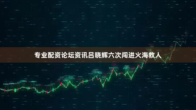 专业配资论坛资讯吕晓辉六次闯进火海救人