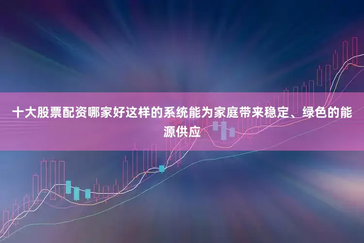 十大股票配资哪家好这样的系统能为家庭带来稳定、绿色的能源供应