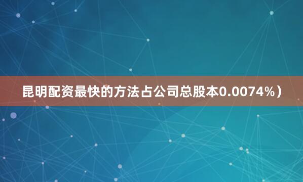 昆明配资最快的方法占公司总股本0.0074%）