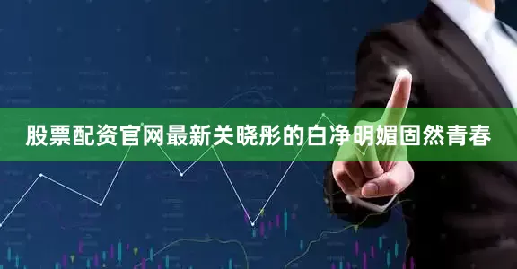 股票配资官网最新关晓彤的白净明媚固然青春