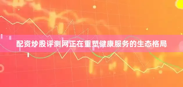 配资炒股评测网正在重塑健康服务的生态格局