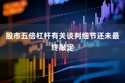 股市五倍杠杆有关谈判细节还未最终敲定