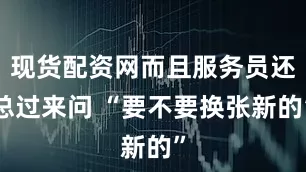 现货配资网而且服务员还总过来问 “要不要换张新的”
