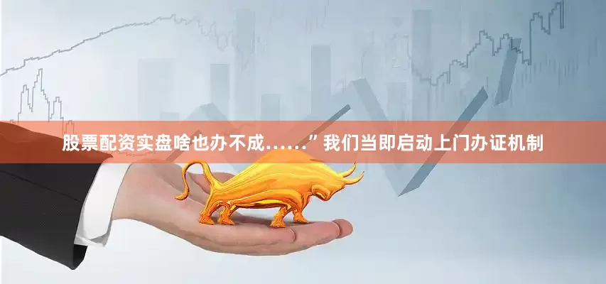 股票配资实盘啥也办不成……”我们当即启动上门办证机制