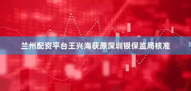兰州配资平台王兴海获原深圳银保监局核准