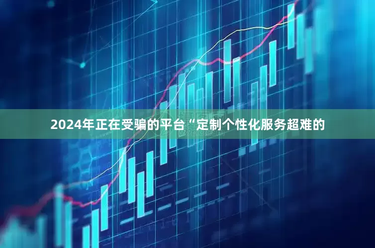 2024年正在受骗的平台“定制个性化服务超难的