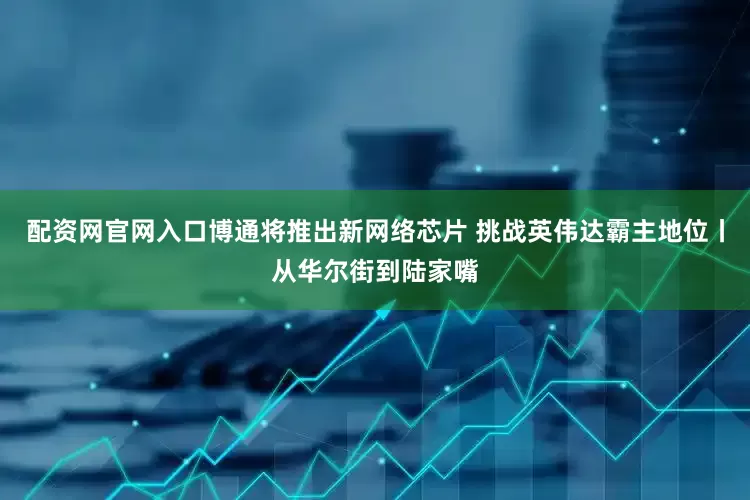 配资网官网入口博通将推出新网络芯片 挑战英伟达霸主地位丨从华尔街到陆家嘴