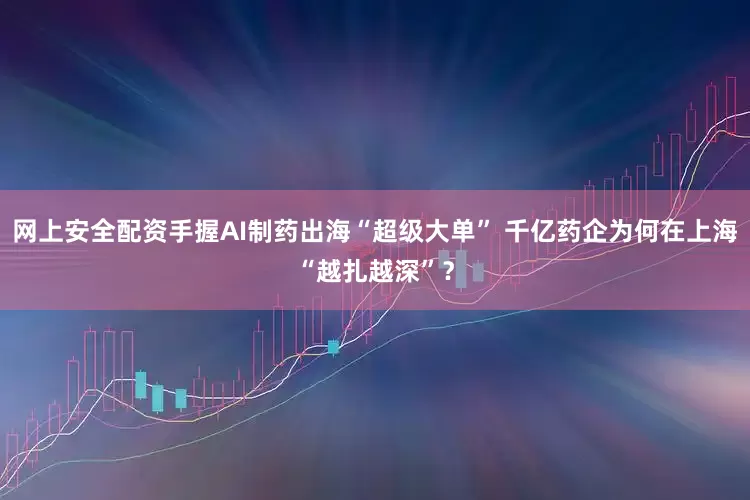 网上安全配资手握AI制药出海“超级大单” 千亿药企为何在上海“越扎越深”?